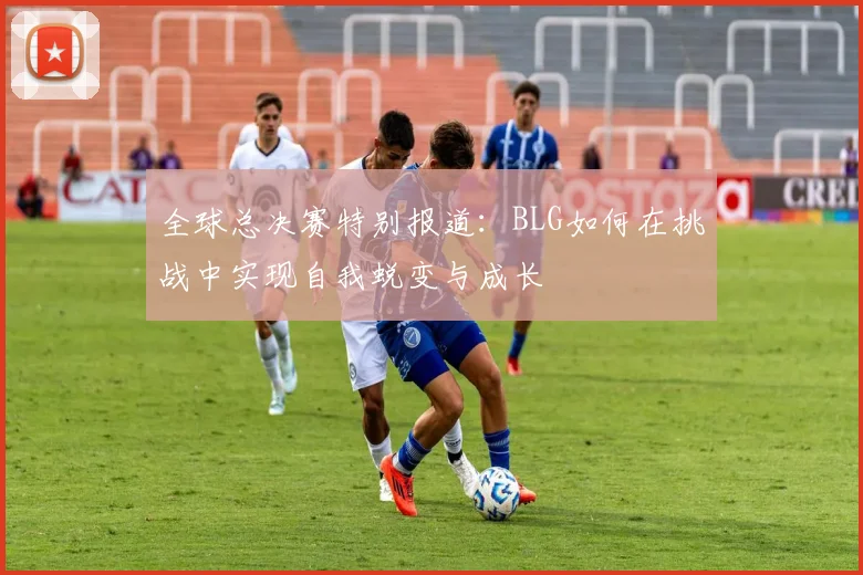 全球总决赛特别报道：BLG如何在挑战中实现自我蜕变与成长