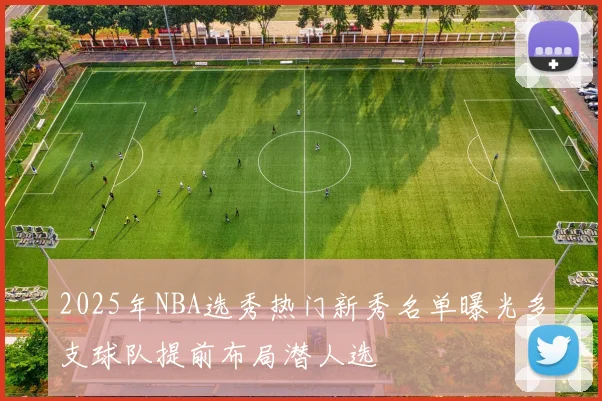 2025年NBA选秀热门新秀名单曝光多支球队提前布局潜人选