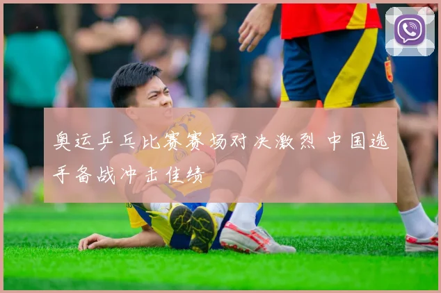 奥运乒乓比赛赛场对决激烈 中国选手备战冲击佳绩