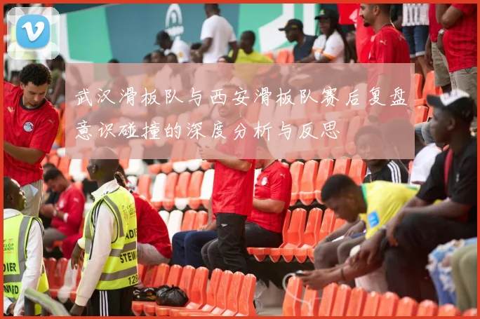 武汉滑板队与西安滑板队赛后复盘意识碰撞的深度分析与反思