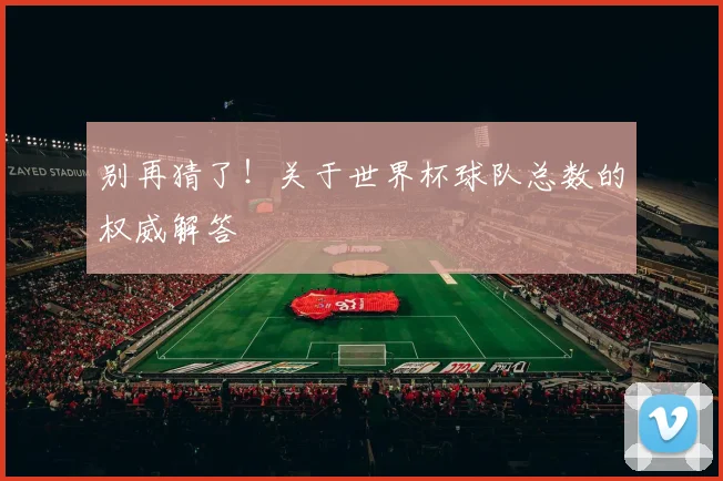 别再猜了！关于世界杯球队总数的权威解答