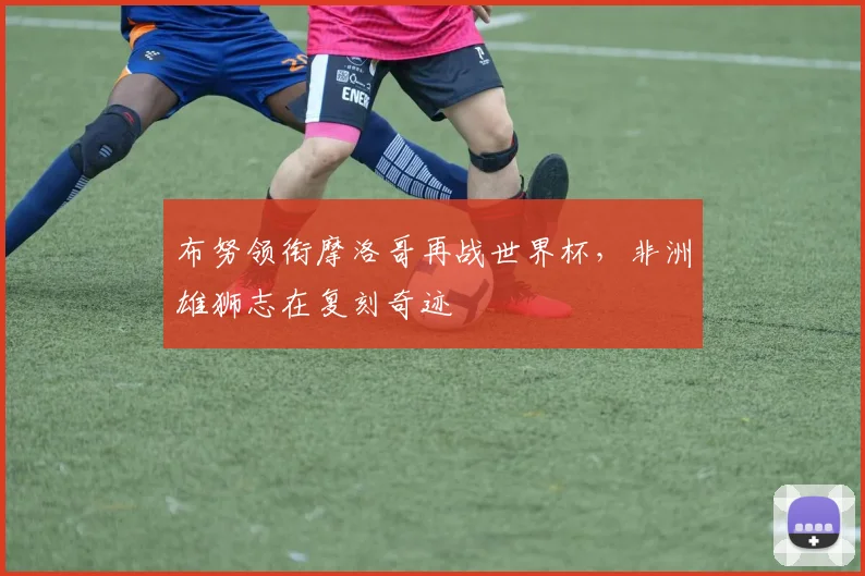 布努领衔摩洛哥再战世界杯，非洲雄狮志在复刻奇迹