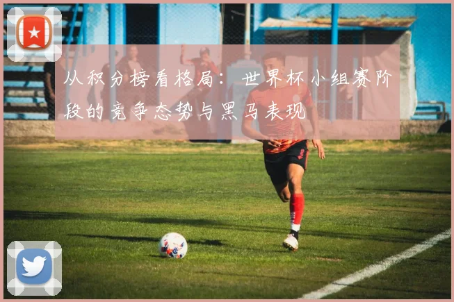 从积分榜看格局：世界杯小组赛阶段的竞争态势与黑马表现
