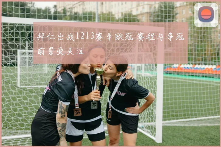 拜仁出战1213赛季欧冠 赛程与争冠前景受关注
