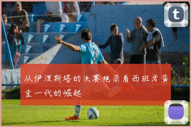 从伊涅斯塔的决赛绝杀看西班牙黄金一代的崛起
