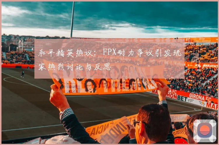 和平精英热议：FPX耐力争议引发玩家热烈讨论与反思
