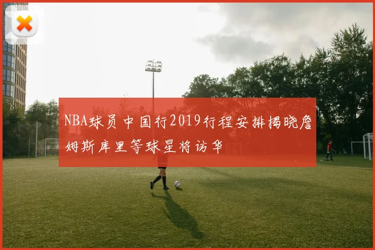 NBA球员中国行2019行程安排揭晓詹姆斯库里等球星将访华